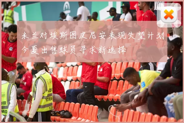 米兰对埃斯图皮尼安表现失望计划今夏出售球员寻求新选择