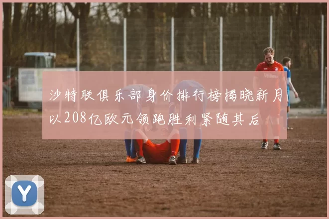 沙特联俱乐部身价排行榜揭晓新月以208亿欧元领跑胜利紧随其后