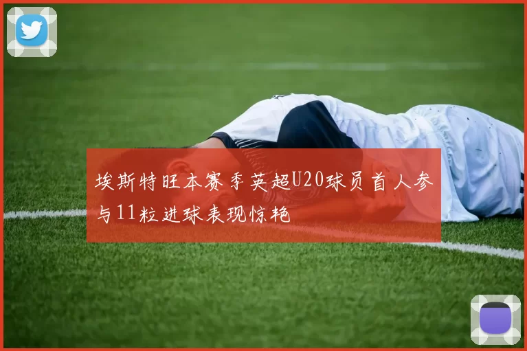 埃斯特旺本赛季英超U20球员首人参与11粒进球表现惊艳