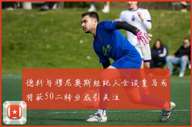 德科与穆尼奥斯经纪人会谈皇马或将获50二转分成引关注