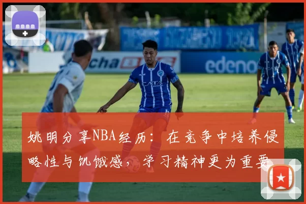 姚明分享NBA经历：在竞争中培养侵略性与饥饿感，学习精神更为重要