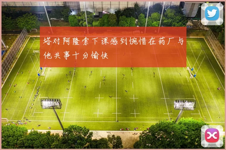 塔对阿隆索下课感到惋惜在药厂与他共事十分愉快