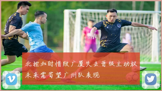 北控加时惜败广厦失去晋级主动权未来需寄望广州队表现