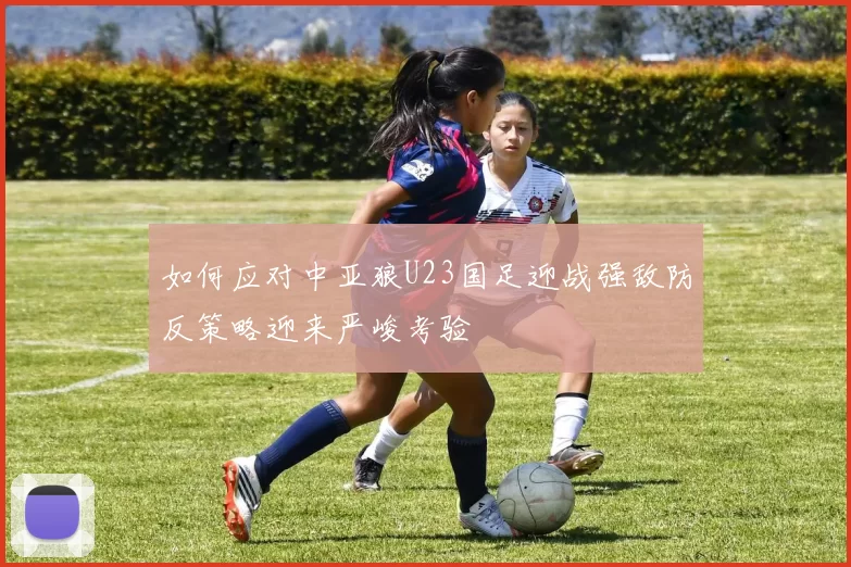 如何应对中亚狼U23国足迎战强敌防反策略迎来严峻考验