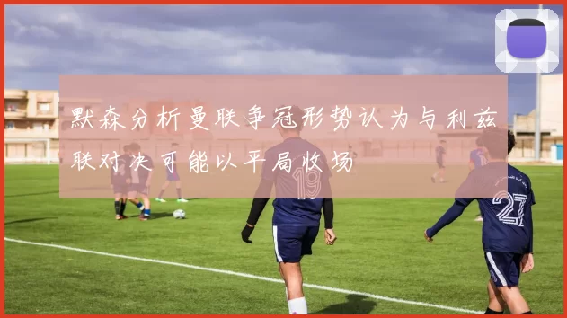 默森分析曼联争冠形势认为与利兹联对决可能以平局收场
