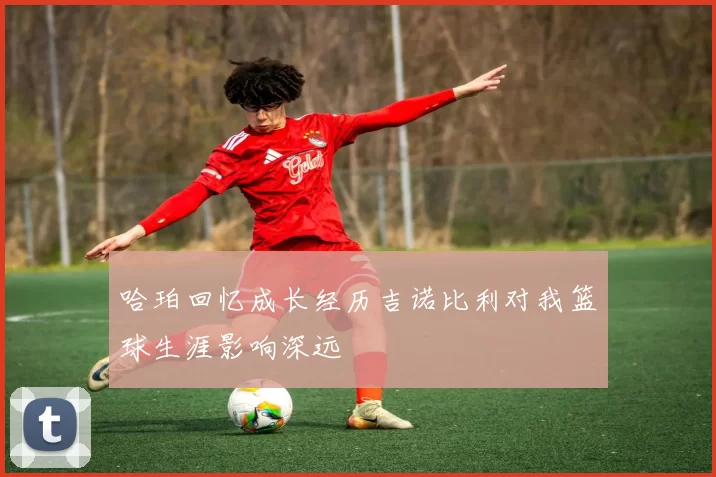 哈珀回忆成长经历吉诺比利对我篮球生涯影响深远
