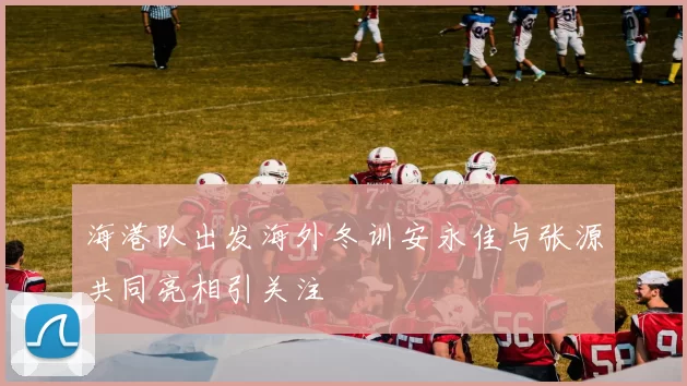 海港队出发海外冬训安永佳与张源共同亮相引关注