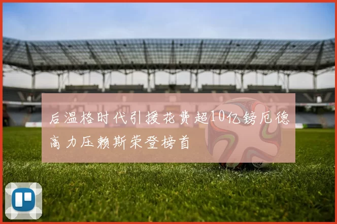 后温格时代引援花费超10亿镑厄德高力压赖斯荣登榜首