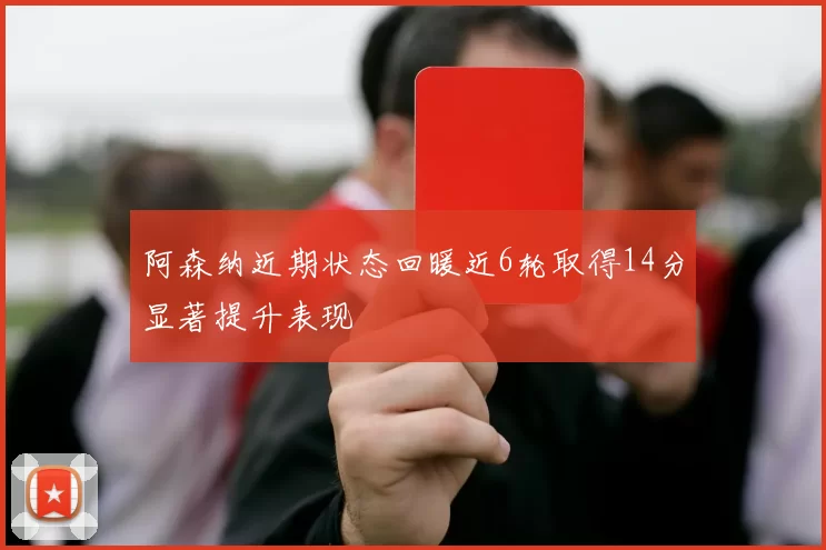阿森纳近期状态回暖近6轮取得14分显著提升表现